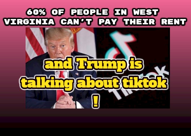 60% of people in west Virginia can't pay their rent and Trump is talking about tiktok !